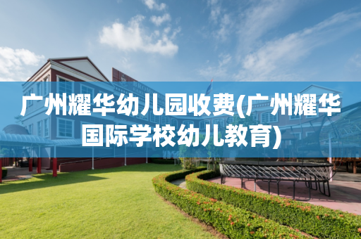 广州耀华幼儿园收费(广州耀华国际学校幼儿教育)