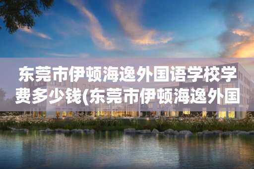 东莞市伊顿海逸外国语学校学费多少钱(东莞市伊顿海逸外国语学校什么时候招生)