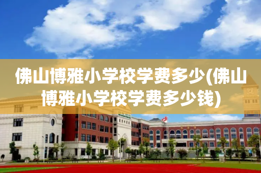 佛山博雅小学校学费多少(佛山博雅小学校学费多少钱)