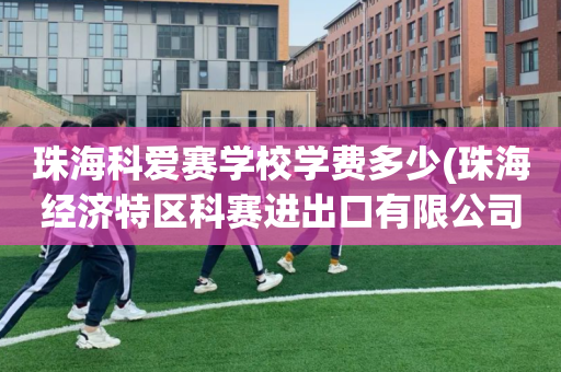 珠海科爱赛学校学费多少(珠海经济特区科赛进出口有限公司)