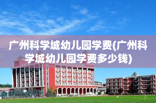 广州科学城幼儿园学费(广州科学城幼儿园学费多少钱)