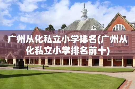 广州从化私立小学排名(广州从化私立小学排名前十)