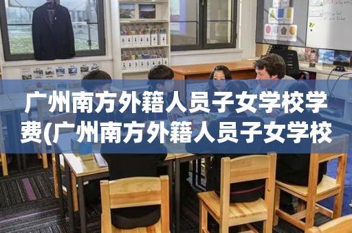 广州南方外籍人员子女学校学费(广州南方外籍人员子女学校怎么样)