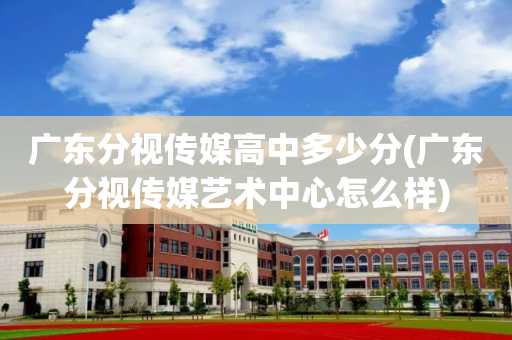 广东分视传媒高中多少分(广东分视传媒艺术中心怎么样)