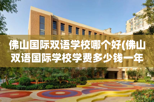 佛山国际双语学校哪个好(佛山双语国际学校学费多少钱一年)