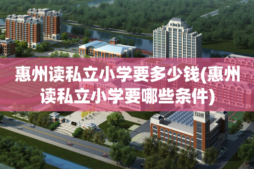 惠州读私立小学要多少钱(惠州读私立小学要哪些条件)