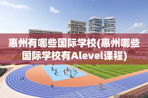 惠州有哪些国际学校(惠州哪些国际学校有Alevel课程)