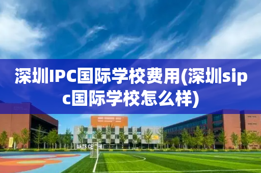 深圳IPC国际学校费用(深圳sipc国际学校怎么样)