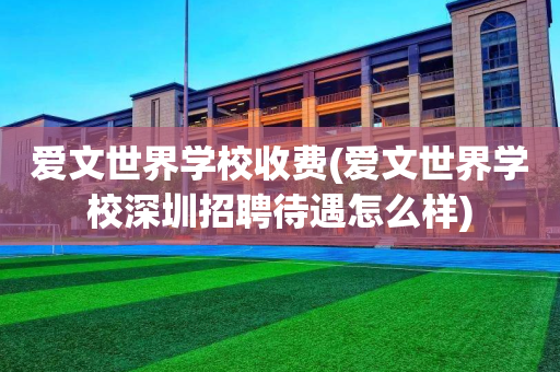 爱文世界学校收费(爱文世界学校深圳招聘待遇怎么样)