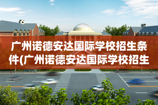 广州诺德安达国际学校招生条件(广州诺德安达国际学校招生条件如何)