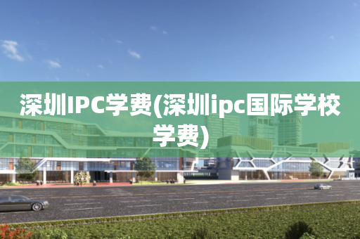 深圳IPC学费(深圳ipc国际学校学费)