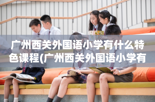 广州西关外国语小学有什么特色课程(广州西关外国语小学有什么特色课程吗)