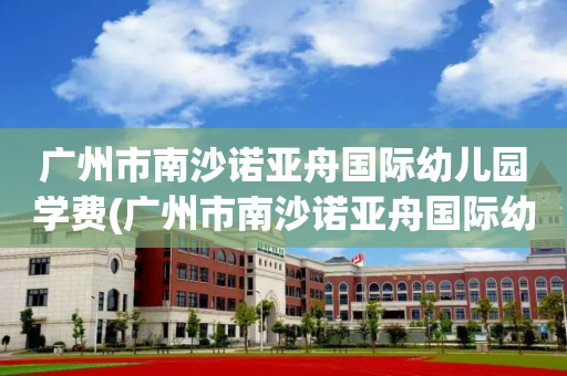 广州市南沙诺亚舟国际幼儿园学费(广州市南沙诺亚舟国际幼儿园学费多少钱)