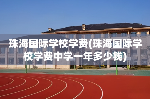 珠海国际学校学费(珠海国际学校学费中学一年多少钱)