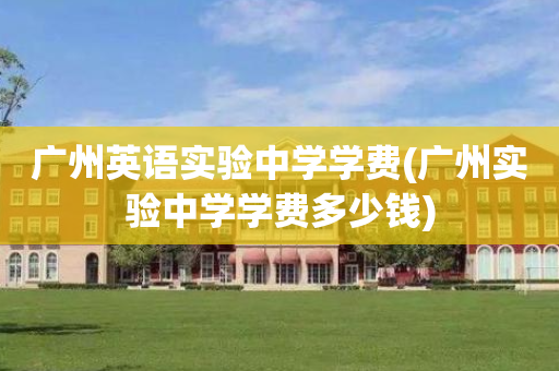 广州英语实验中学学费(广州实验中学学费多少钱)