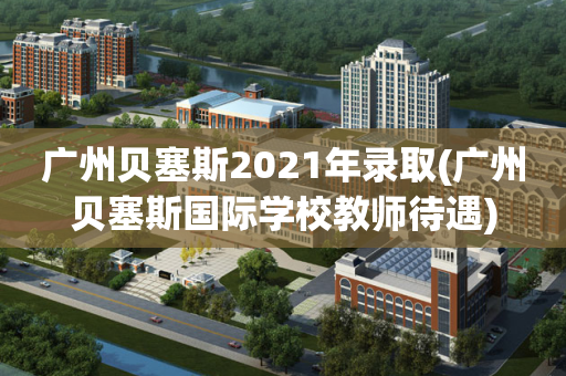 广州贝塞斯2021年录取(广州贝塞斯国际学校教师待遇)