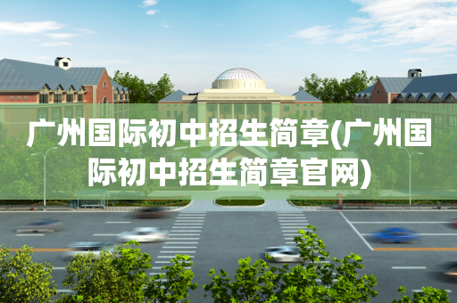 广州国际初中招生简章(广州国际初中招生简章官网)