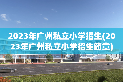 2023年广州私立小学招生(2023年广州私立小学招生简章)