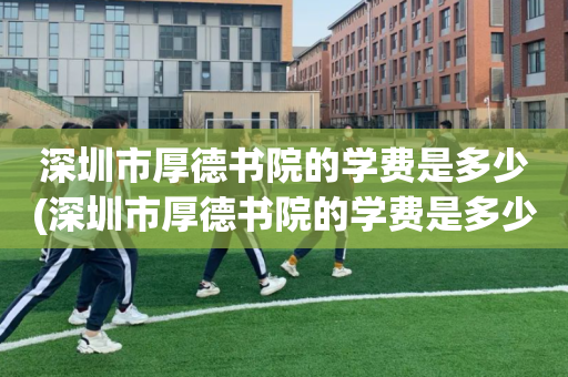 深圳市厚德书院的学费是多少(深圳市厚德书院的学费是多少钱一年)