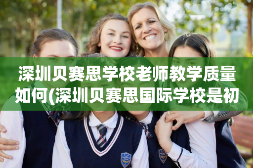 深圳贝赛思学校老师教学质量如何(深圳贝赛思国际学校是初中还是高中)