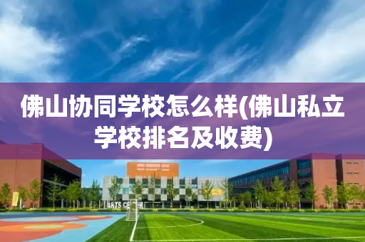 佛山协同学校怎么样(佛山私立学校排名及收费)