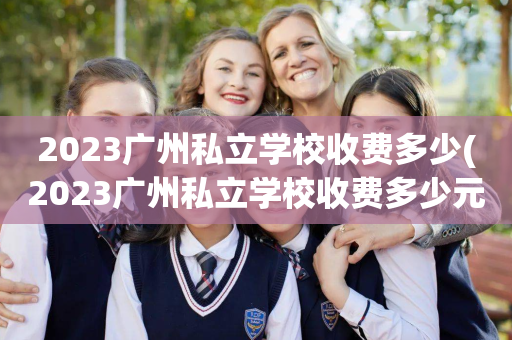 2023广州私立学校收费多少(2023广州私立学校收费多少元)