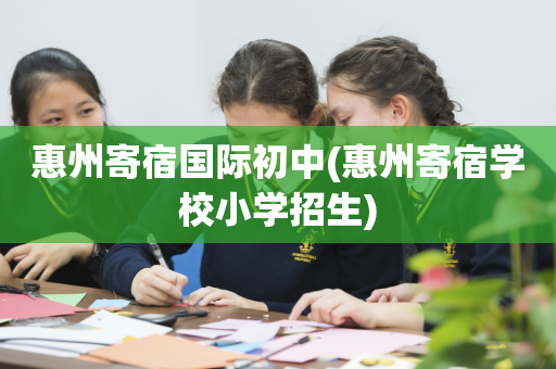 惠州寄宿国际初中(惠州寄宿学校小学招生)