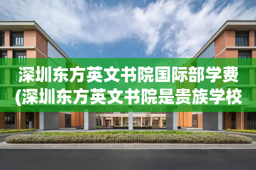 深圳东方英文书院国际部学费(深圳东方英文书院是贵族学校吗)