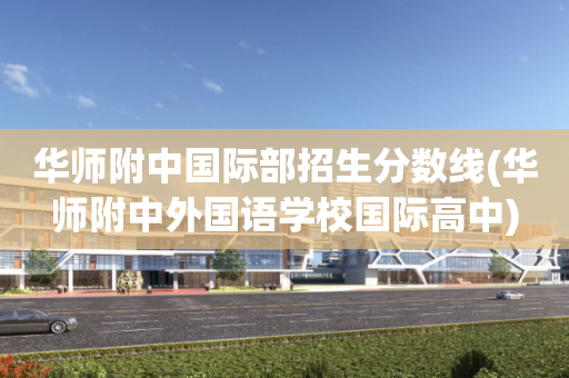 华师附中国际部招生分数线(华师附中外国语学校国际高中)