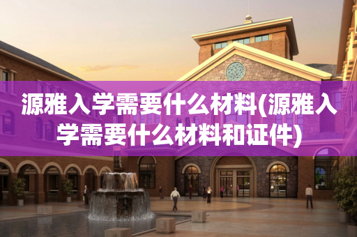 源雅入学需要什么材料(源雅入学需要什么材料和证件)