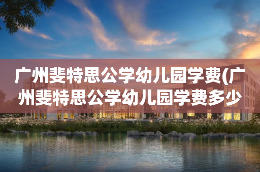 广州斐特思公学幼儿园学费(广州斐特思公学幼儿园学费多少)