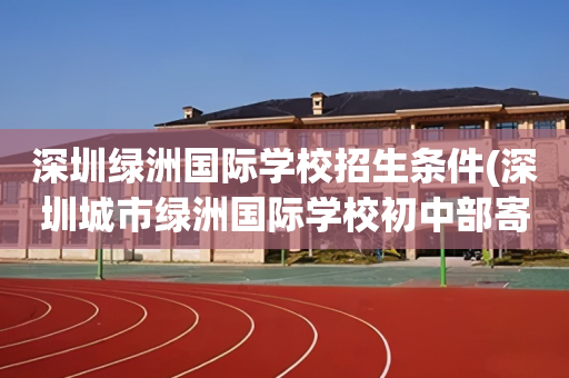 深圳绿洲国际学校招生条件(深圳城市绿洲国际学校初中部寄宿吗?)