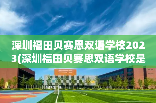 深圳福田贝赛思双语学校2023(深圳福田贝赛思双语学校是什么档次的学校)