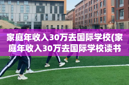 家庭年收入30万去国际学校(家庭年收入30万去国际学校读书)
