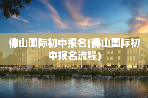 佛山国际初中报名(佛山国际初中报名流程)