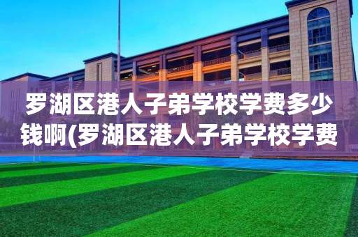 罗湖区港人子弟学校学费多少钱啊(罗湖区港人子弟学校学费多少钱啊初中)