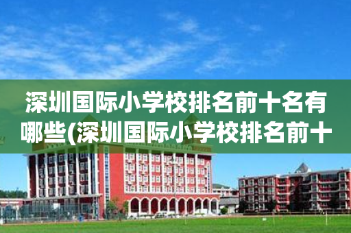 深圳国际小学校排名前十名有哪些(深圳国际小学校排名前十名有哪些初中)