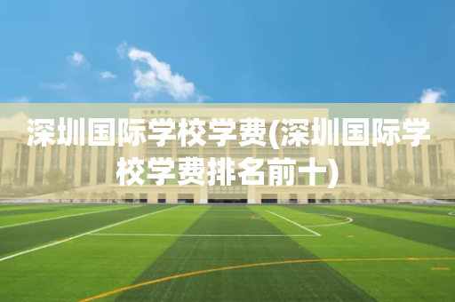深圳国际学校学费(深圳国际学校学费排名前十)