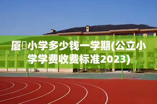 厦滘小学多少钱一学期(公立小学学费收费标准2023)