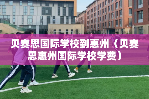 贝赛思国际学校到惠州（贝赛思惠州国际学校学费）