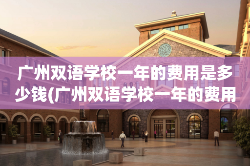 广州双语学校一年的费用是多少钱(广州双语学校一年的费用是多少钱啊)
