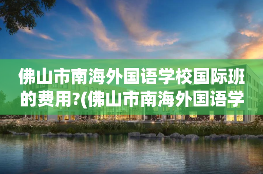 佛山市南海外国语学校国际班的费用?(佛山市南海外国语学校国际班的费用是多少)
