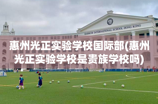 惠州光正实验学校国际部(惠州光正实验学校是贵族学校吗)