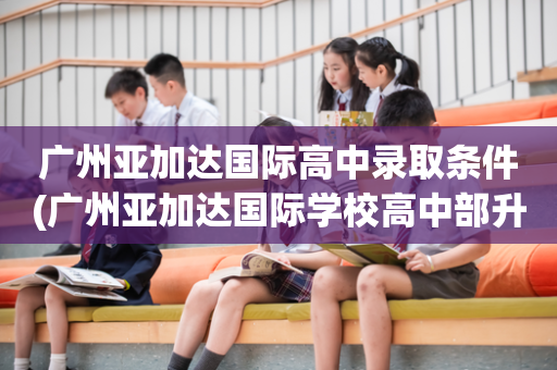 广州亚加达国际高中录取条件(广州亚加达国际学校高中部升学率)