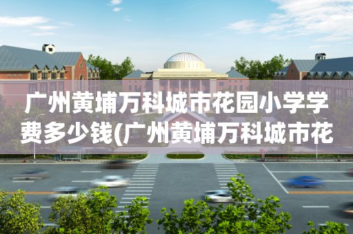 广州黄埔万科城市花园小学学费多少钱(广州黄埔万科城市花园小学学费多少钱啊)