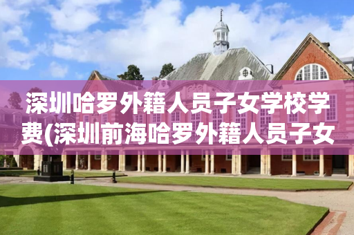 深圳哈罗外籍人员子女学校学费(深圳前海哈罗外籍人员子女学校咨询费)