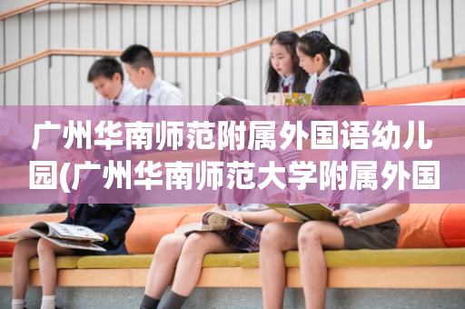 广州华南师范附属外国语幼儿园(广州华南师范大学附属外国语小学怎么样)