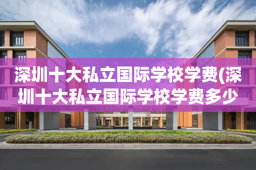 深圳十大私立国际学校学费(深圳十大私立国际学校学费多少)