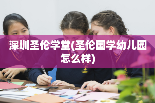 深圳圣伦学堂(圣伦国学幼儿园怎么样)