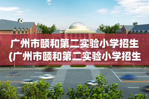广州市颐和第二实验小学招生(广州市颐和第二实验小学招生范围)
